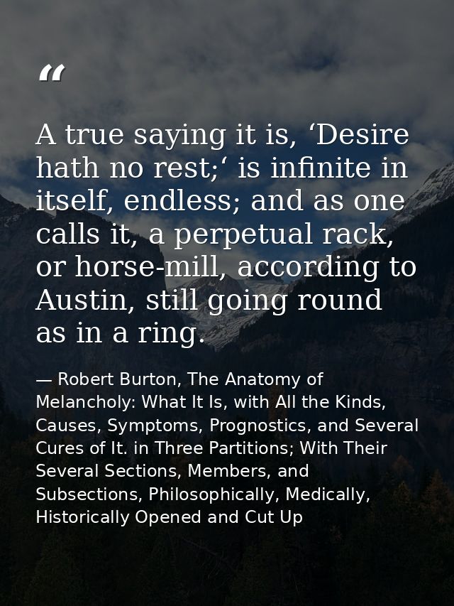 A true saying it is, ‘Desire hath no rest;‘ is infinite in itself, endless; and as one calls it, a perpetual rack, or ho — Robert Burton, The Anatomy of Melancholy: What It Is, with All the Kinds, Causes, Symptoms, Prognostics, and Several Cures of It. in Three Partitions; With Their Several Sections, Members, and Subsections, Philosophically, Medically, Historically Opened and Cut Up
