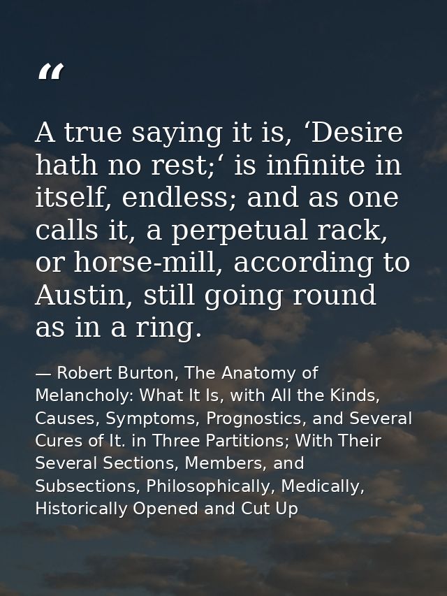 A true saying it is, ‘Desire hath no rest;‘ is infinite in itself, endless; and as one calls it, a perpetual rack, or ho — Robert Burton, The Anatomy of Melancholy: What It Is, with All the Kinds, Causes, Symptoms, Prognostics, and Several Cures of It. in Three Partitions; With Their Several Sections, Members, and Subsections, Philosophically, Medically, Historically Opened and Cut Up