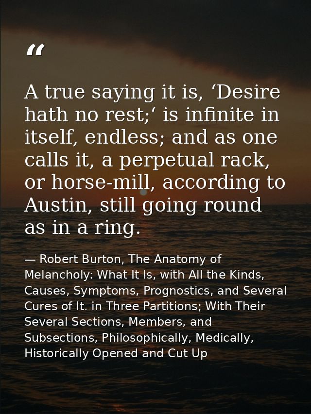 A true saying it is, ‘Desire hath no rest;‘ is infinite in itself, endless; and as one calls it, a perpetual rack, or ho — Robert Burton, The Anatomy of Melancholy: What It Is, with All the Kinds, Causes, Symptoms, Prognostics, and Several Cures of It. in Three Partitions; With Their Several Sections, Members, and Subsections, Philosophically, Medically, Historically Opened and Cut Up