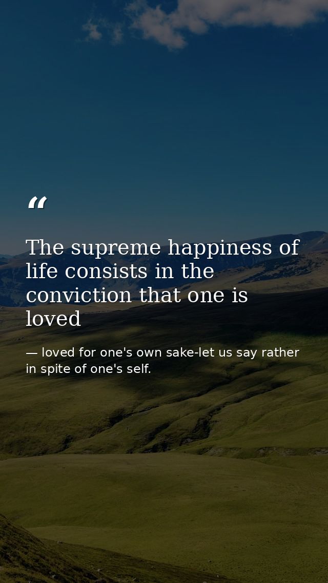 The supreme happiness of life consists in the conviction that one is loved — loved for one's own sake-let us say rather in spite of one's self.
