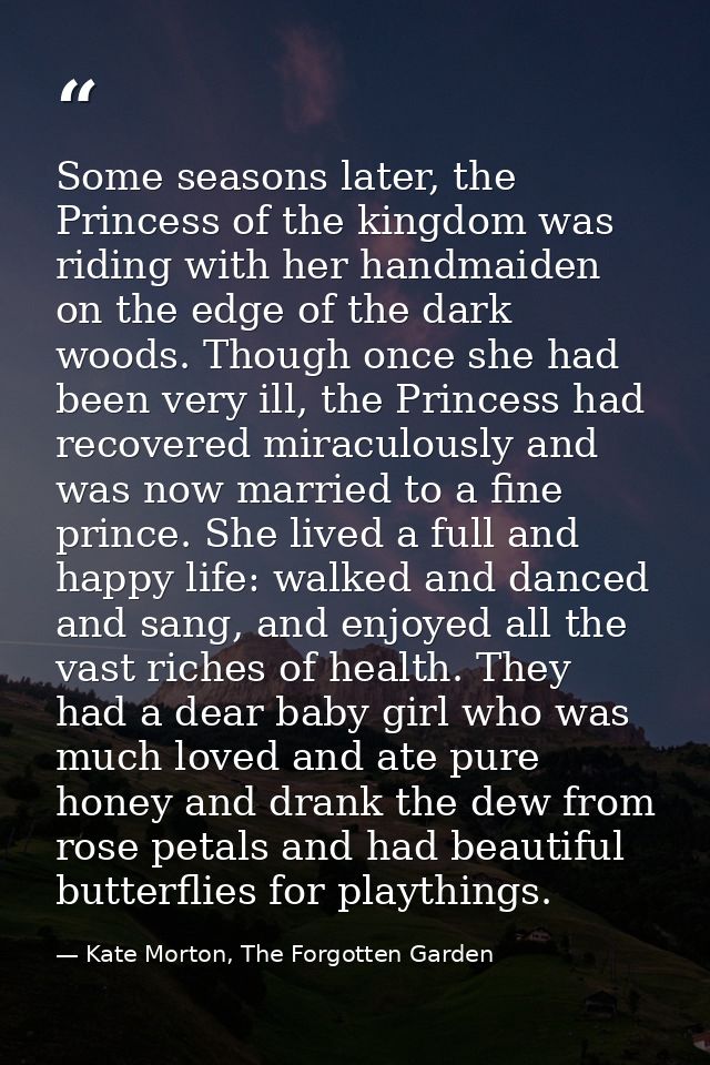 Some seasons later, the Princess of the kingdom was riding with her handmaiden on the edge of the dark woods. Though onc — Kate Morton, The Forgotten Garden