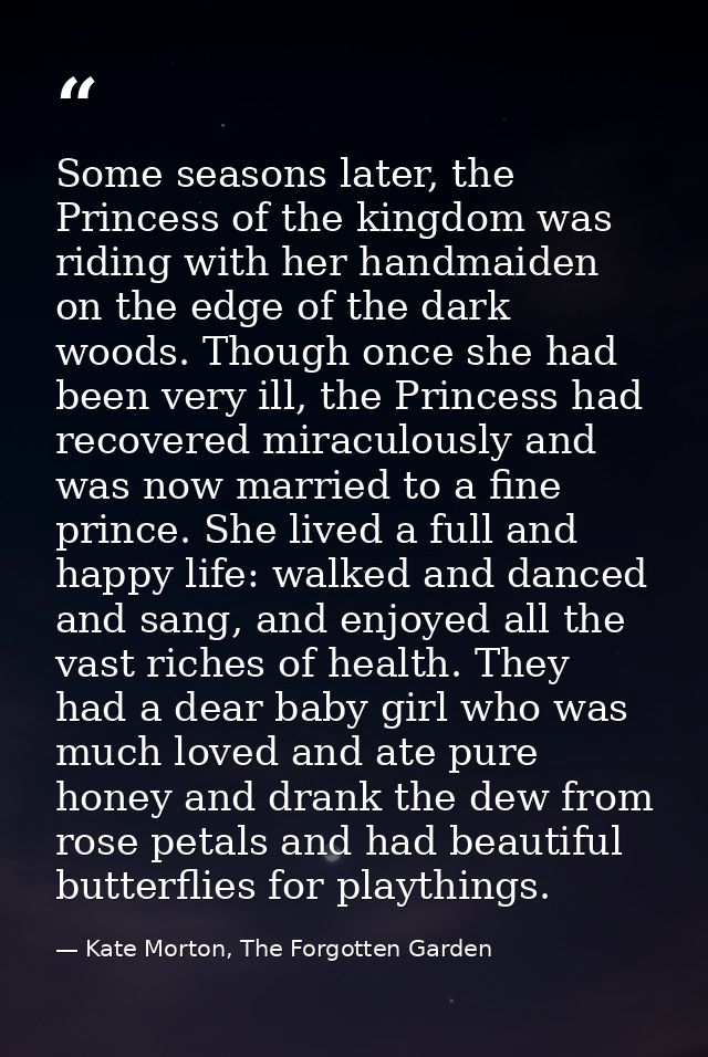 Some seasons later, the Princess of the kingdom was riding with her handmaiden on the edge of the dark woods. Though onc — Kate Morton, The Forgotten Garden