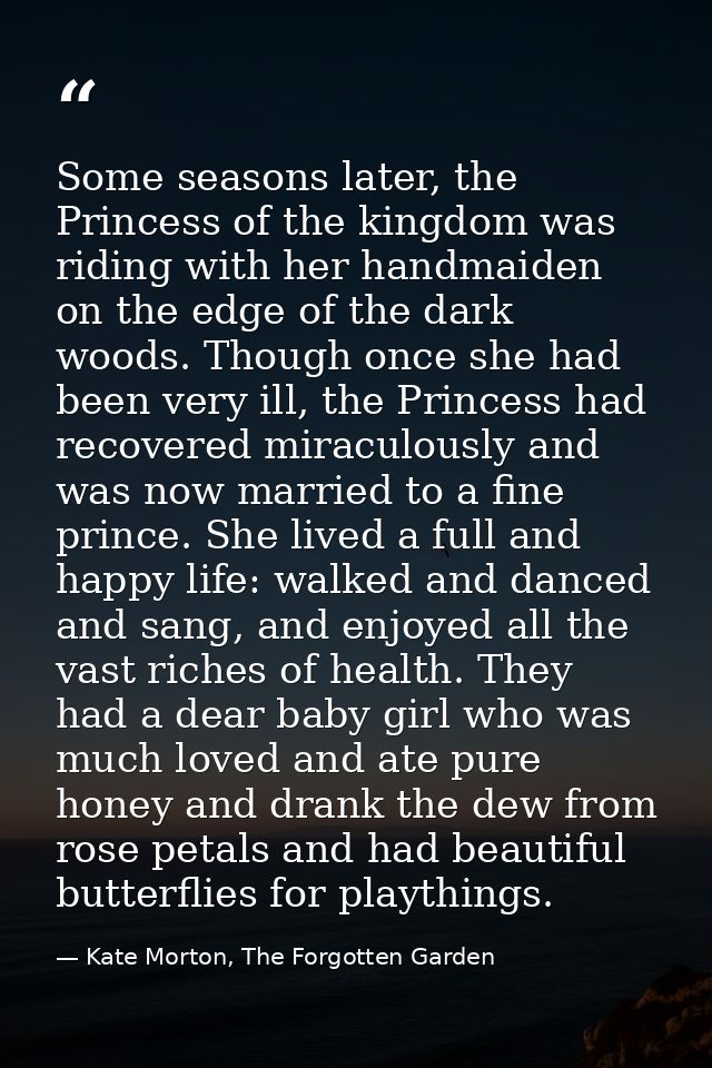 Some seasons later, the Princess of the kingdom was riding with her handmaiden on the edge of the dark woods. Though onc — Kate Morton, The Forgotten Garden