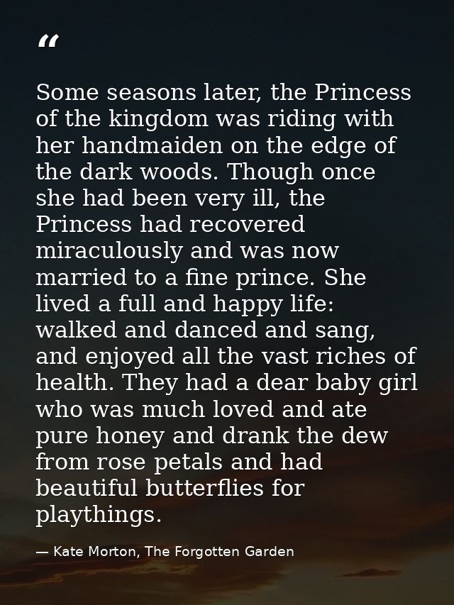 Some seasons later, the Princess of the kingdom was riding with her handmaiden on the edge of the dark woods. Though onc — Kate Morton, The Forgotten Garden