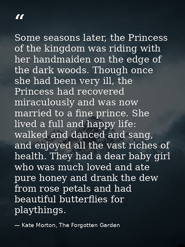 Some seasons later, the Princess of the kingdom was riding with her handmaiden on the edge of the dark woods. Though onc — Kate Morton, The Forgotten Garden