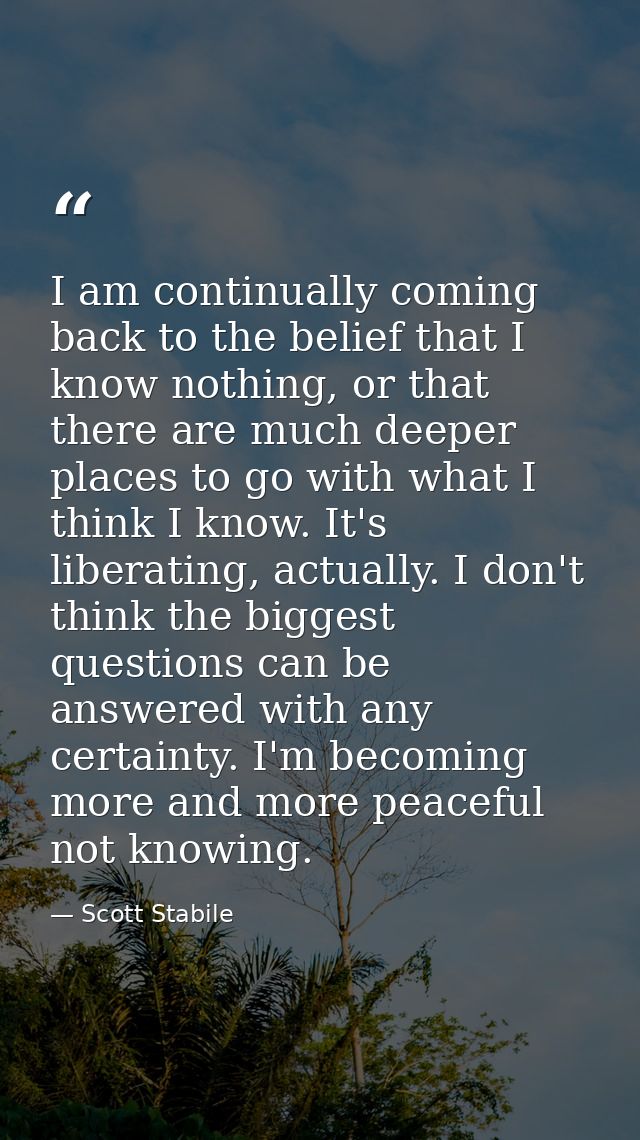 I am continually coming back to the belief that I know nothing, or that there are much deeper places to go with what I t — Scott Stabile