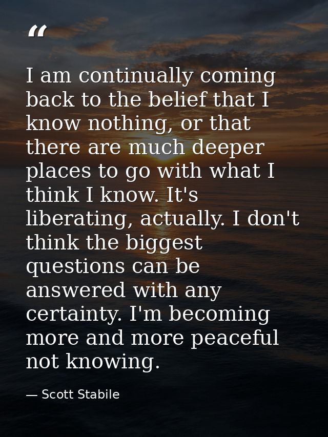 I am continually coming back to the belief that I know nothing, or that there are much deeper places to go with what I t — Scott Stabile