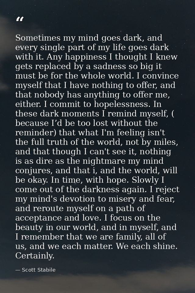 Sometimes my mind goes dark, and every single part of my life goes dark with it. Any happiness I thought I knew gets rep — Scott Stabile