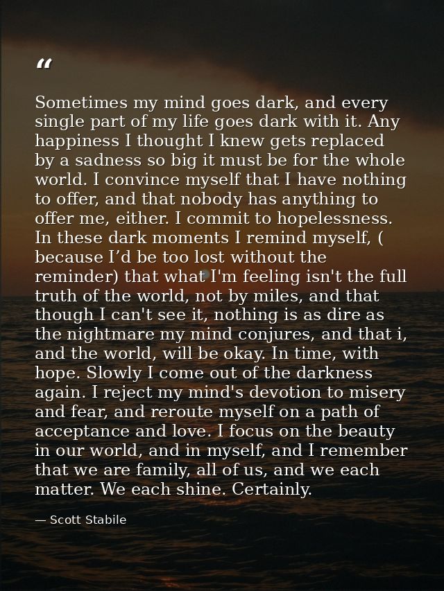 Sometimes my mind goes dark, and every single part of my life goes dark with it. Any happiness I thought I knew gets rep — Scott Stabile