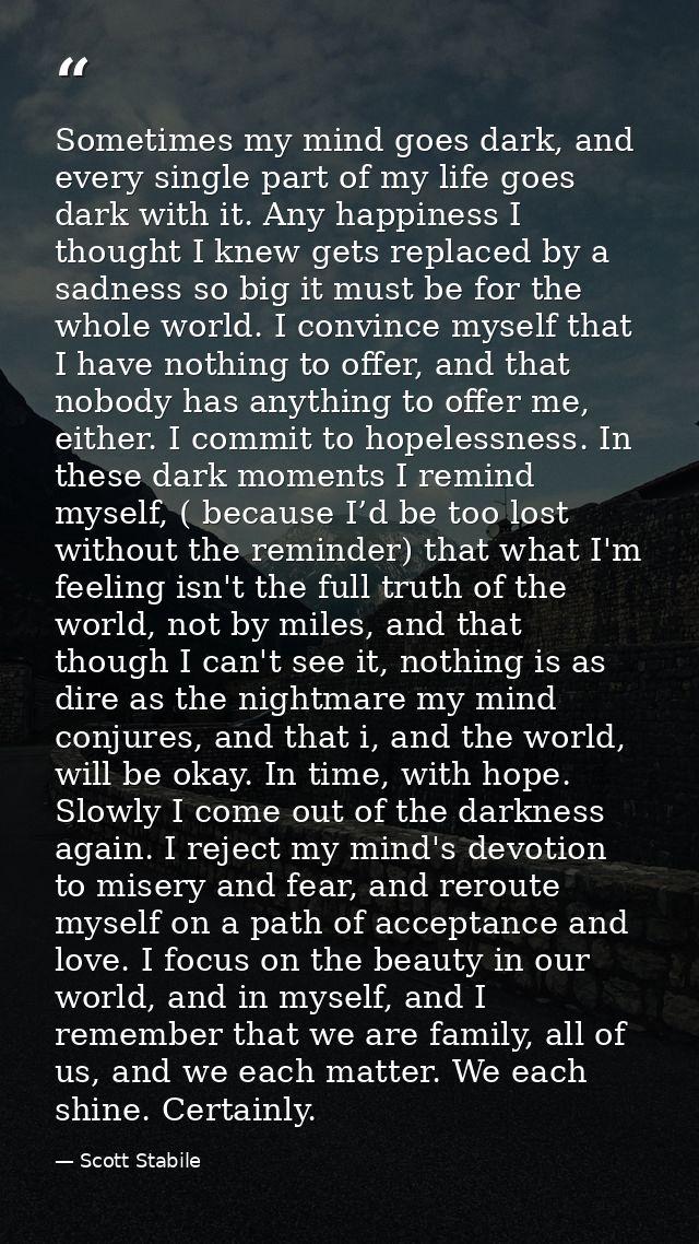 Sometimes my mind goes dark, and every single part of my life goes dark with it. Any happiness I thought I knew gets rep — Scott Stabile