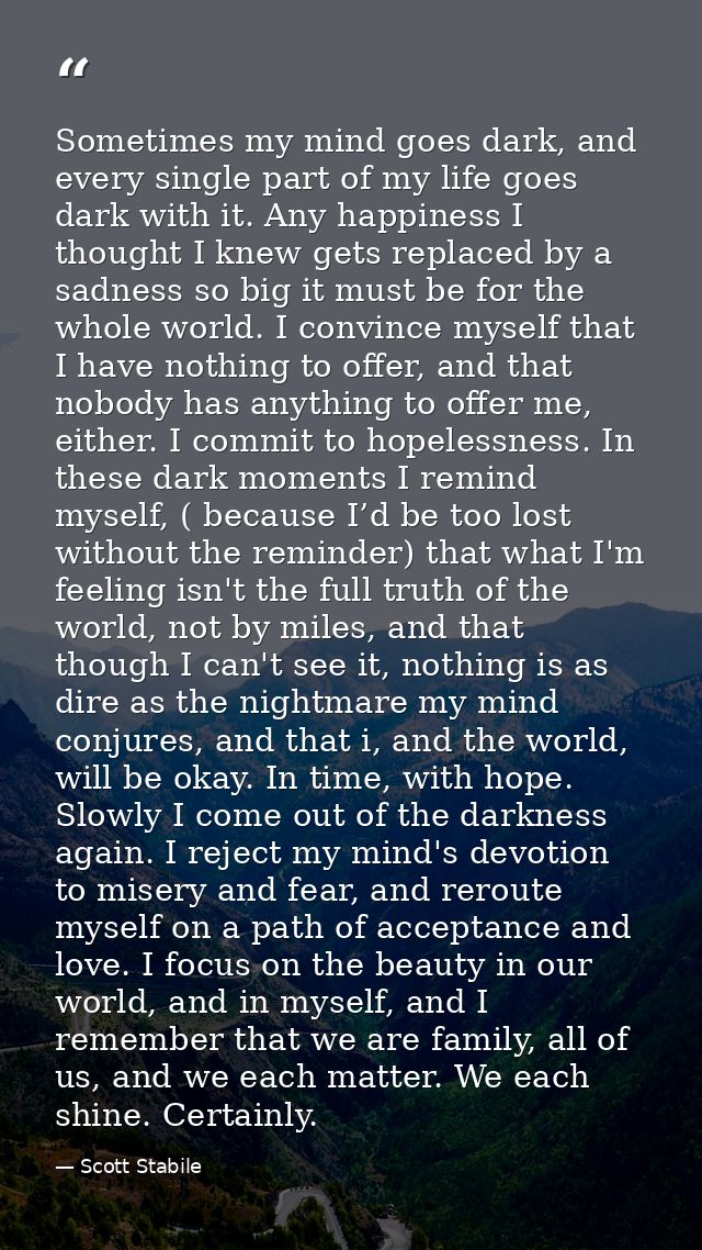 Sometimes my mind goes dark, and every single part of my life goes dark with it. Any happiness I thought I knew gets rep — Scott Stabile