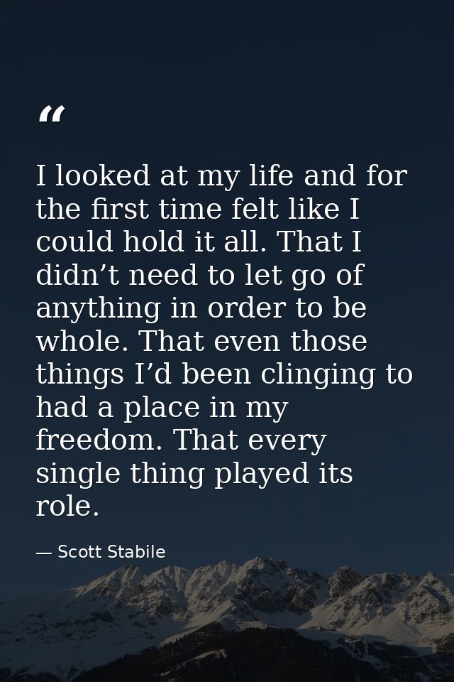 I looked at my life and for the first time felt like I could hold it all. That I didn’t need to let go of anything in or — Scott Stabile