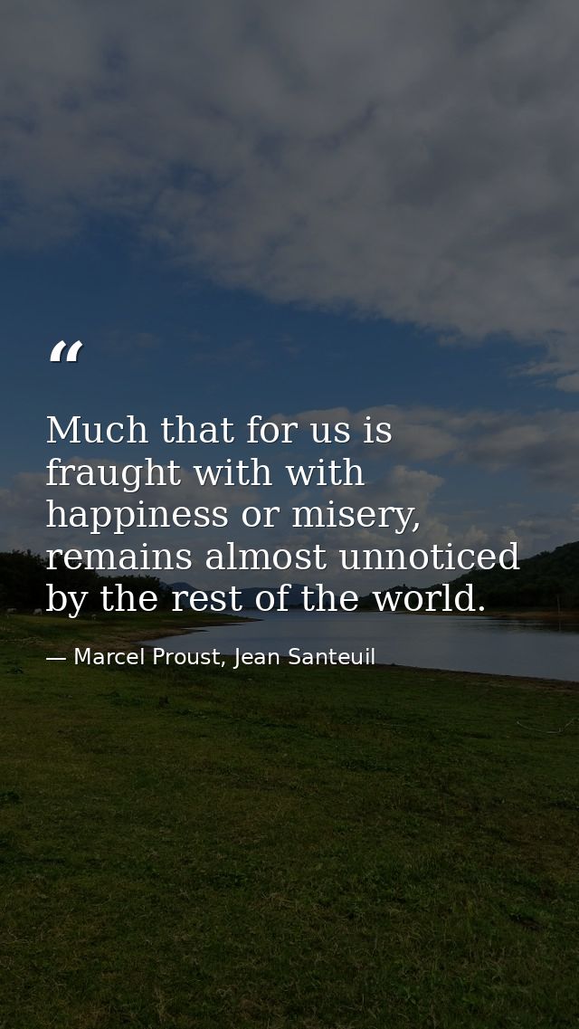 Much that for us is fraught with with happiness or misery, remains almost unnoticed by the rest of the world. — Marcel Proust, Jean Santeuil