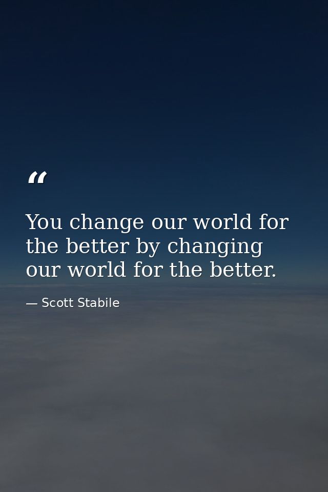 You change our world for the better by changing our world for the better. — Scott Stabile