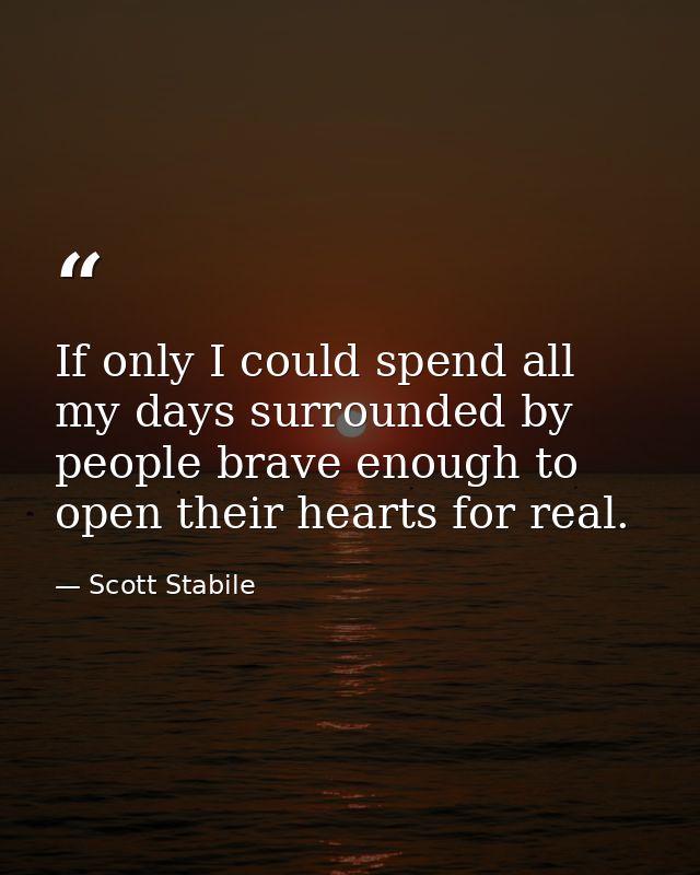 If only I could spend all my days surrounded by people brave enough to open their hearts for real. — Scott Stabile