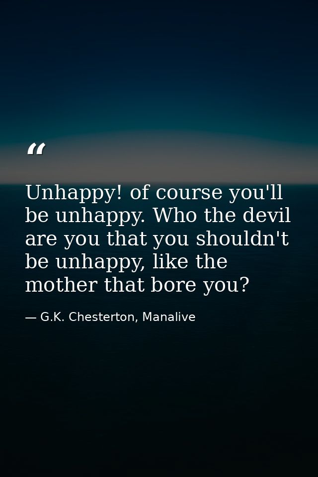 Unhappy! of course you'll be unhappy. Who the devil are you that you shouldn't be unhappy, like the mother that bore you — G.K. Chesterton, Manalive