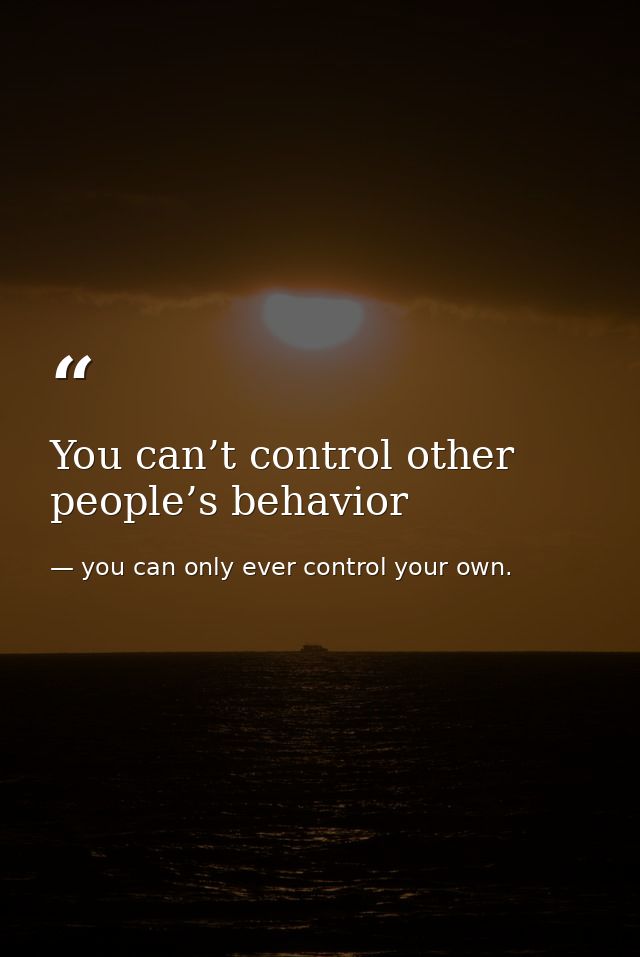 You can’t control other people’s behavior — you can only ever control your own.