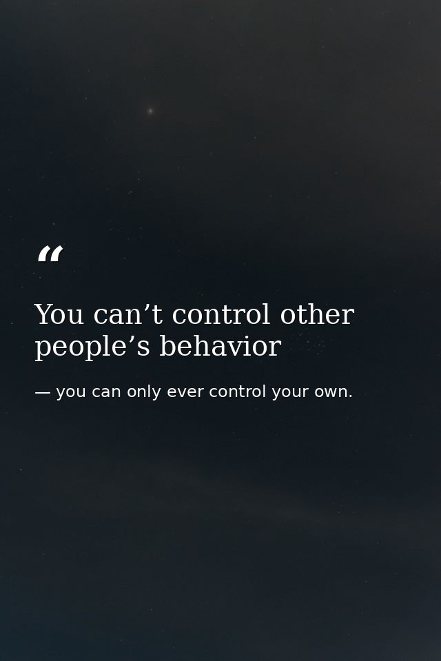 You can’t control other people’s behavior — you can only ever control your own.