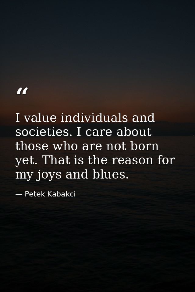 I value individuals and societies. I care about those who are not born yet. That is the reason for my joys and blues. — Petek Kabakci