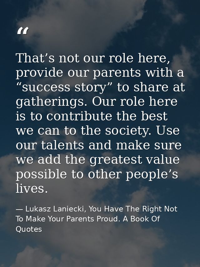 That’s not our role here, provide our parents with a “success story” to share at gatherings. Our role here is to contrib — Lukasz Laniecki, You Have The Right Not To Make Your Parents Proud. A Book Of Quotes