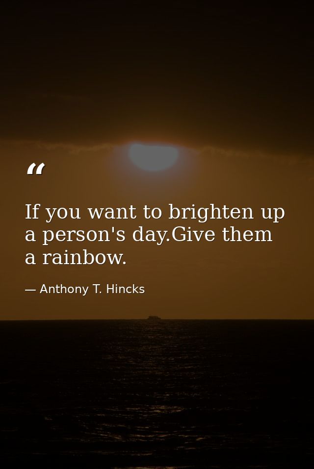 If you want to brighten up a person's day.Give them a rainbow. — Anthony T. Hincks