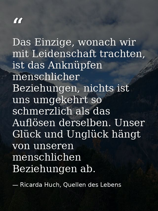 Das Einzige, wonach wir mit Leidenschaft trachten, ist das Anknüpfen menschlicher Beziehungen, nichts ist uns umgekehrt  — Ricarda Huch, Quellen des Lebens