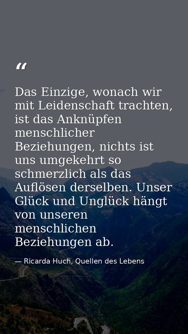 Das Einzige, wonach wir mit Leidenschaft trachten, ist das Anknüpfen menschlicher Beziehungen, nichts ist uns umgekehrt  — Ricarda Huch, Quellen des Lebens