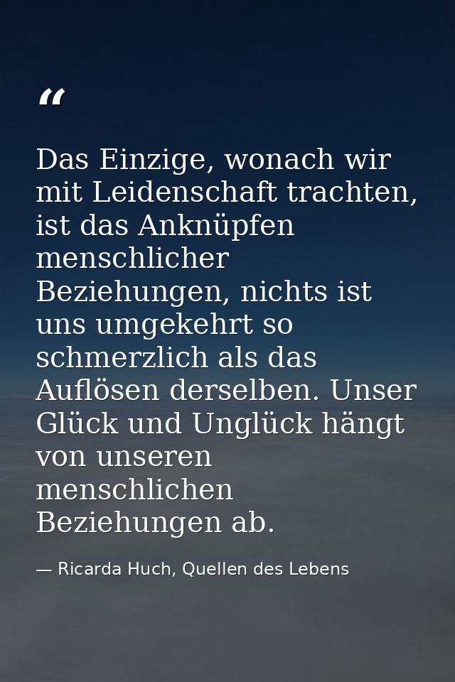 Das Einzige, wonach wir mit Leidenschaft trachten, ist das Anknüpfen menschlicher Beziehungen, nichts ist uns umgekehrt  — Ricarda Huch, Quellen des Lebens