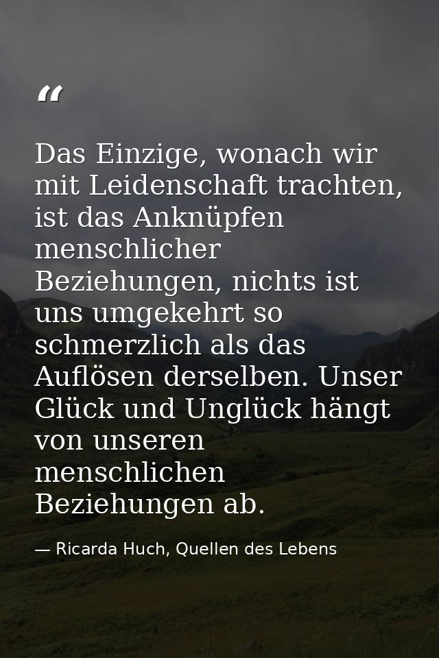 Das Einzige, wonach wir mit Leidenschaft trachten, ist das Anknüpfen menschlicher Beziehungen, nichts ist uns umgekehrt  — Ricarda Huch, Quellen des Lebens