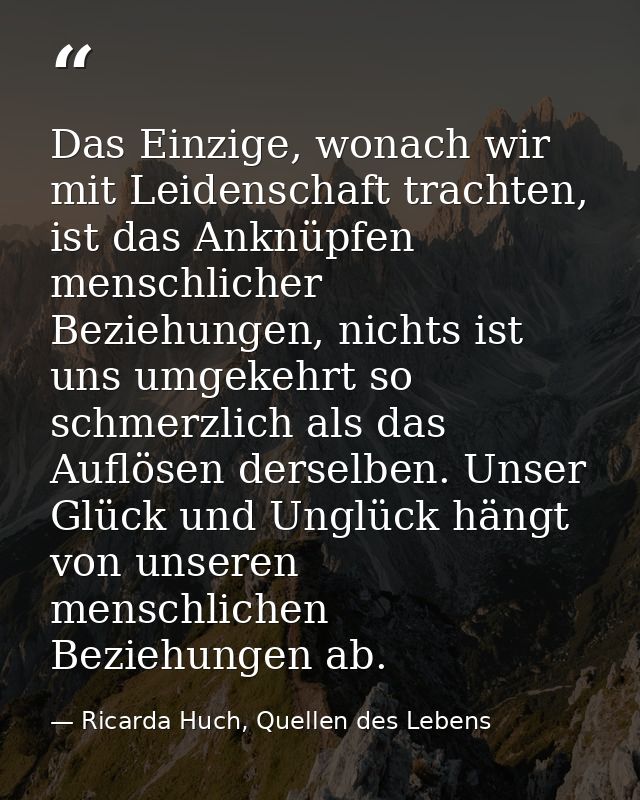 Das Einzige, wonach wir mit Leidenschaft trachten, ist das Anknüpfen menschlicher Beziehungen, nichts ist uns umgekehrt  — Ricarda Huch, Quellen des Lebens