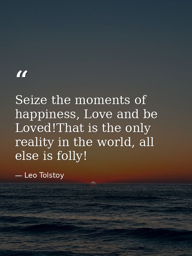 Seize the moments of happiness, Love and be Loved!That is the only reality in the world, all else is folly! — Leo Tolstoy