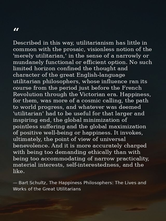 Described in this way, utilitarianism has little in common with the prosaic, visionless notion of the 'merely utilitaria — Bart Schultz, The Happiness Philosophers: The Lives and Works of the Great Utilitarians