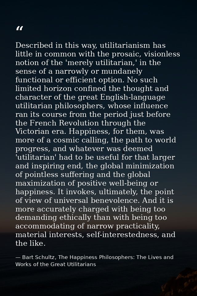 Described in this way, utilitarianism has little in common with the prosaic, visionless notion of the 'merely utilitaria — Bart Schultz, The Happiness Philosophers: The Lives and Works of the Great Utilitarians