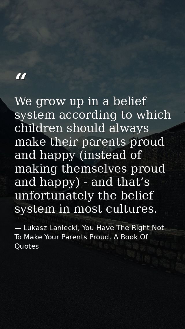 We grow up in a belief system according to which children should always make their parents proud and happy (instead of m — Lukasz Laniecki, You Have The Right Not To Make Your Parents Proud. A Book Of Quotes