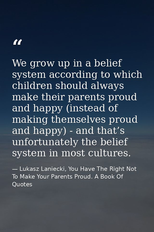 We grow up in a belief system according to which children should always make their parents proud and happy (instead of m — Lukasz Laniecki, You Have The Right Not To Make Your Parents Proud. A Book Of Quotes