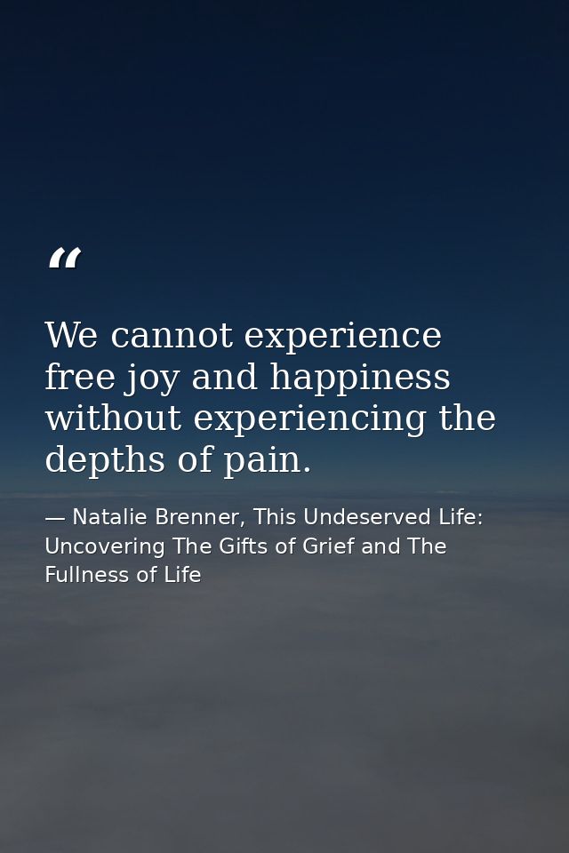 We cannot experience free joy and happiness without experiencing the depths of pain. — Natalie Brenner, This Undeserved Life: Uncovering The Gifts of Grief and The Fullness of Life