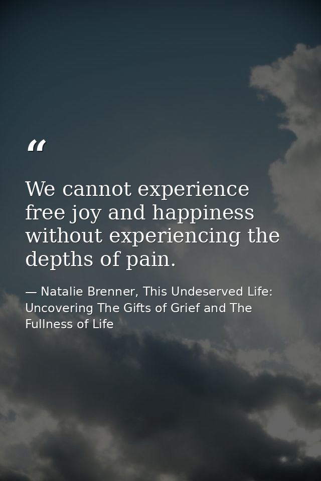 We cannot experience free joy and happiness without experiencing the depths of pain. — Natalie Brenner, This Undeserved Life: Uncovering The Gifts of Grief and The Fullness of Life