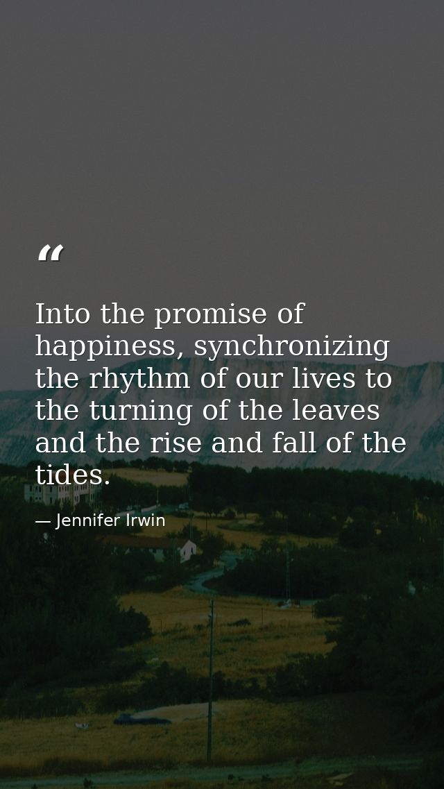 Into the promise of happiness, synchronizing the rhythm of our lives to the turning of the leaves and the rise and fall  — Jennifer Irwin