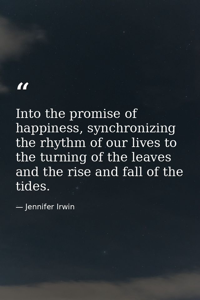 Into the promise of happiness, synchronizing the rhythm of our lives to the turning of the leaves and the rise and fall  — Jennifer Irwin