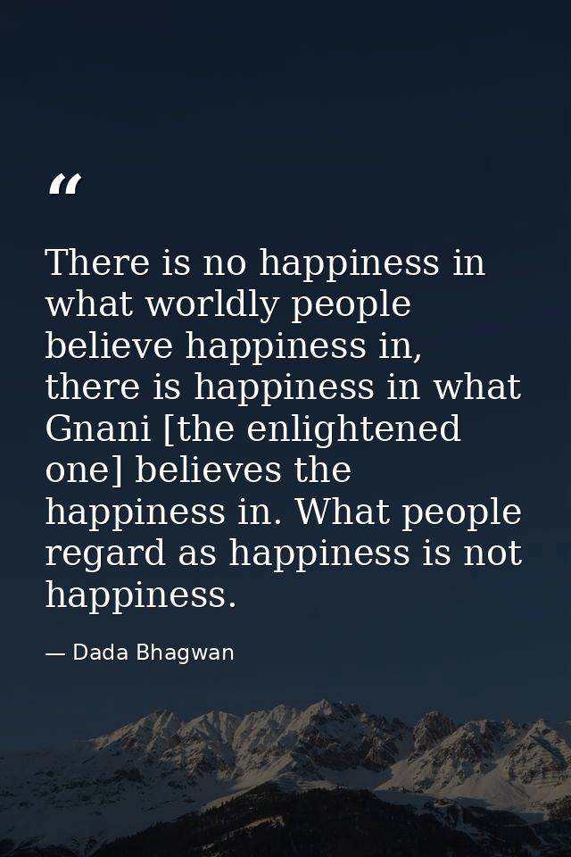There is no happiness in what worldly people believe happiness in, there is happiness in what Gnani [the enlightened one — Dada Bhagwan