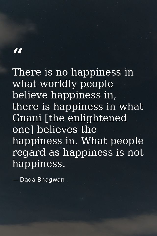 There is no happiness in what worldly people believe happiness in, there is happiness in what Gnani [the enlightened one — Dada Bhagwan