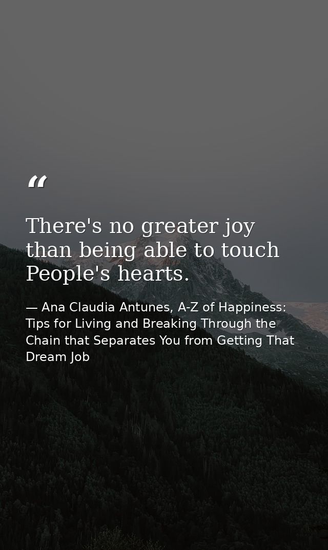 There's no greater joy than being able to touch People's hearts. — Ana Claudia Antunes, A-Z of Happiness: Tips for Living and Breaking Through the Chain that Separates You from Getting That Dream Job