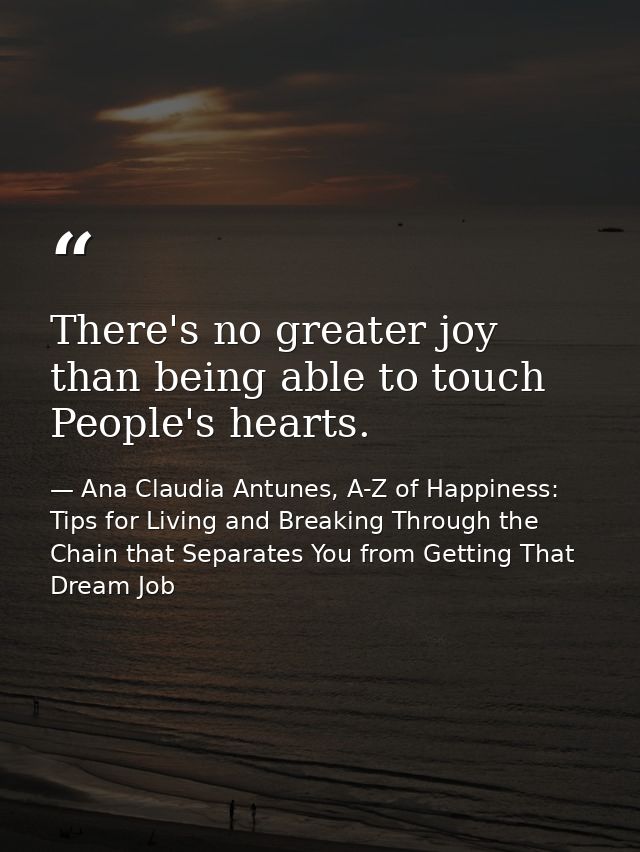 There's no greater joy than being able to touch People's hearts. — Ana Claudia Antunes, A-Z of Happiness: Tips for Living and Breaking Through the Chain that Separates You from Getting That Dream Job