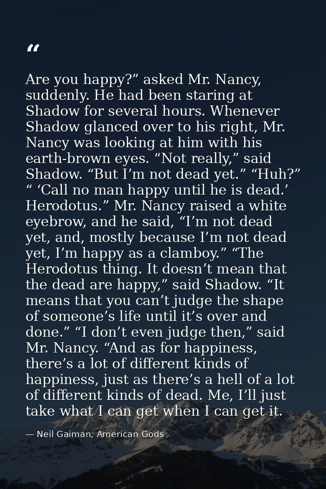 Are you happy?” asked Mr. Nancy, suddenly. He had been staring at Shadow for several hours. Whenever Shadow glanced over — Neil Gaiman, American Gods