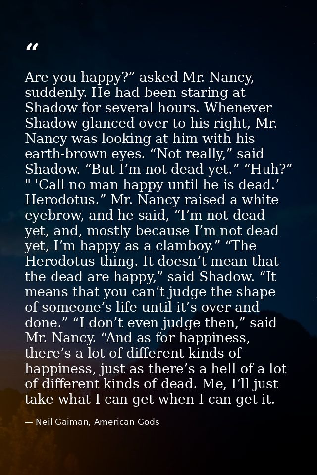 Are you happy?” asked Mr. Nancy, suddenly. He had been staring at Shadow for several hours. Whenever Shadow glanced over — Neil Gaiman, American Gods