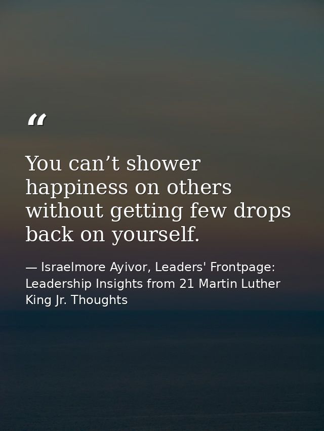 You can’t shower happiness on others without getting few drops back on yourself. — Israelmore Ayivor, Leaders' Frontpage: Leadership Insights from 21 Martin Luther King Jr. Thoughts