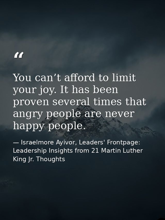 You can’t afford to limit your joy. It has been proven several times that angry people are never happy people. — Israelmore Ayivor, Leaders' Frontpage: Leadership Insights from 21 Martin Luther King Jr. Thoughts