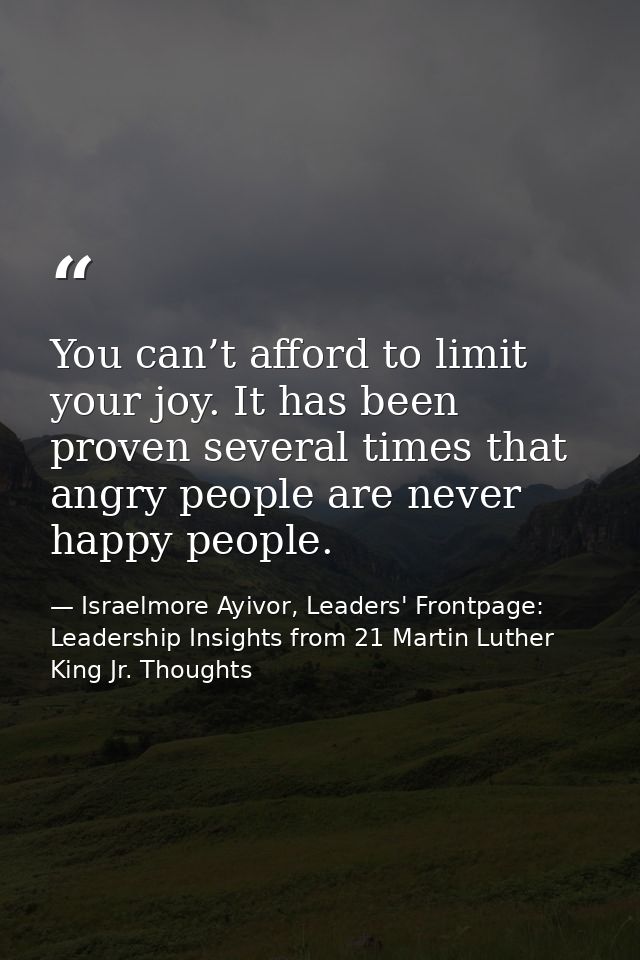 You can’t afford to limit your joy. It has been proven several times that angry people are never happy people. — Israelmore Ayivor, Leaders' Frontpage: Leadership Insights from 21 Martin Luther King Jr. Thoughts