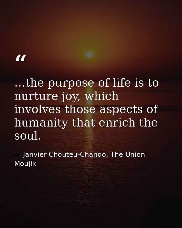…the purpose of life is to nurture joy, which involves those aspects of humanity that enrich the soul. — Janvier Chouteu-Chando, The Union Moujik