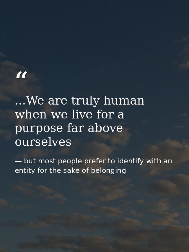 ...We are truly human when we live for a purpose far above ourselves — but most people prefer to identify with an entity for the sake of belonging